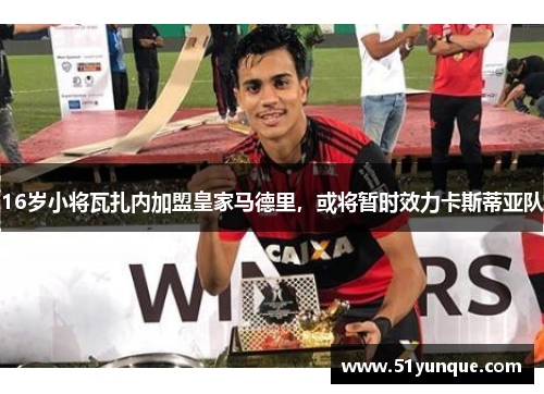 16岁小将瓦扎内加盟皇家马德里，或将暂时效力卡斯蒂亚队